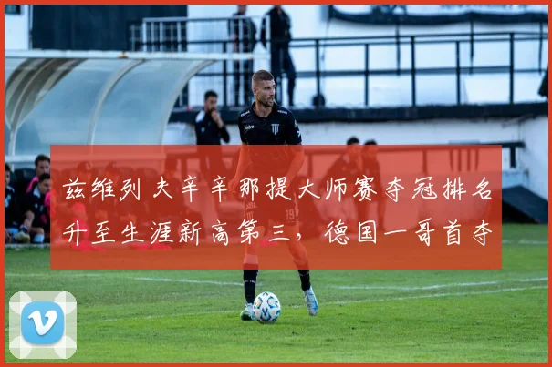 兹维列夫辛辛那提大师赛夺冠排名升至生涯新高第三,德国一哥首夺大满贯窗口期已至