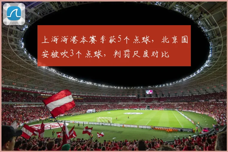 上海海港本赛季获5个点球,北京国安被吹3个点球,判罚尺度对比