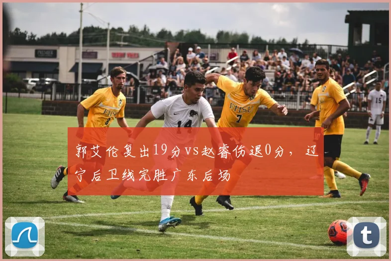郭艾伦复出19分vs赵睿伤退0分,辽宁后卫线完胜广东后场