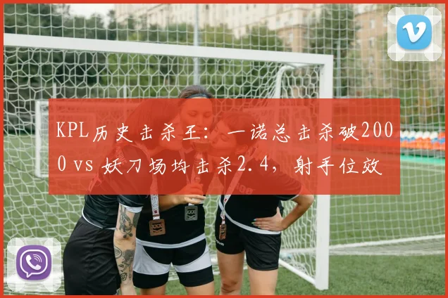 KPL历史击杀王:一诺总击杀破2000 vs 妖刀场均击杀2.4,射手位效率与持续性差异